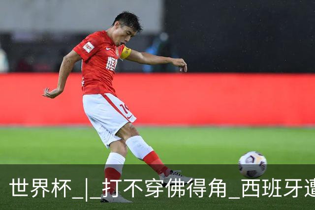 世界杯 | 打不穿佛得角 西班牙遭遇“系统局”?