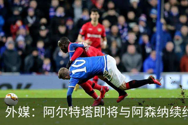 外媒：阿尔特塔即将与阿森纳续约，新合同期限至少3年